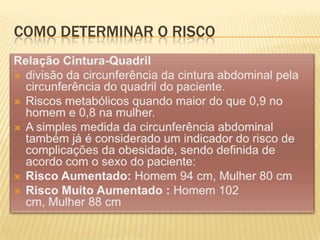 Como determinar o riscoRelação Cintura-Quadrildivisão da circunferência da cintura abdominal pela circunferência do quadril do paciente. Riscos metabólicos quando maior do que 0,9 no homem e 0,8 na mulher. A simples medida da circunferência abdominal também já é considerado um indicador do risco de complicações da obesidade, sendo definida de acordo com o sexo do paciente: Risco Aumentado: Homem 94 cm, Mulher 80 cmRisco Muito Aumentado : Homem 102 cm, Mulher 88 cm