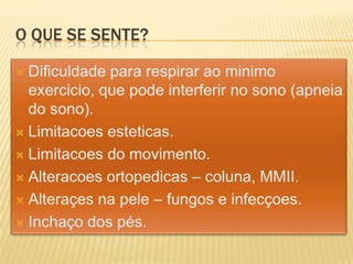 O que se sente?Dificuldade para respirar ao minimo exercicio, que pode interferir no sono (apneia do sono).Limitacoes esteticas.Limitacoes do movimento.Alteracoes ortopedicas – coluna, MMII.Alteraçes na pele – fungos e infecçoes. Inchaço dos pés.
