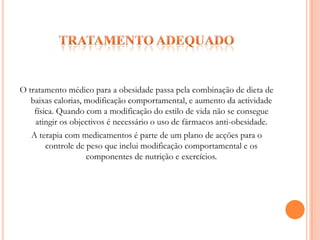 Tratamento adequadoO tratamento médico para a obesidade passa pela combinação de dieta de baixas calorias, modificação comportamental, e aumento da actividade física. Quando com a modificação do estilo de vida não se consegue atingir os objectivos é necessário o uso de fármacos anti-obesidade.A terapia com medicamentos é parte de um plano de acções para o controle de peso que inclui modificação comportamental e os componentes de nutrição e exercícios.