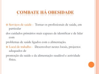 Combate há obesidade Escola e Família - Devem promover uma educação alimentar nocontexto familiar, escola e comunidade, facultar alimentos e preparaçõesalimentares mais adequadas e que respeitem a tradição alimentar.Ambiente local - Desenvolver estratégias de informação e motivaçãodas pessoas, sobre a importância de hábitos alimentares saudáveis ,promover politicas que melhorem a alimentação e promovam  aactividade física na população de forma sustentável.