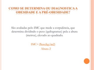 Como se determina ou diagnostica a obesidade e a pré-obesidade?São avaliadas pelo IMC que mede a corpulência, que determina dividindo o peso (quilogramas) pela a altura (metros), elevado ao quadrado.IMC= Peso(kg/m2)       Altura 2