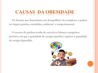 Causas  da ObesidadeOs factores que determinam este desequilíbrio são complexos e podemter origem genética, metabólica, ambiental  e comportamental.	O excesso de gordura resulta de sucessivos balanços energéticospositivos, em que a quantidade de energia ingerida é superior à quantidadede energia dispendida. 