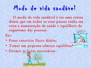 Modo de vida saudável   O modo de vida saudável é ter uma rotina diária que em todos os seus passos tenha em vista a manutenção da saúde e equilíbrio do organismo das pessoas.  Ex.:  Fazer exercício físico diário; Tomar um pequeno-almoço equilibrado; Dormir as horas necessárias . 
