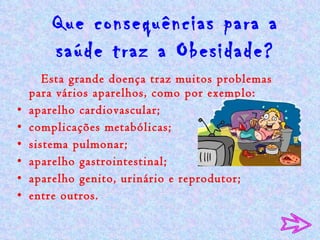 Que consequências para a saúde traz a Obesidade? Esta grande doença traz muitos problemas para vários aparelhos, como por exemplo:  aparelho cardiovascular;  complicações metabólicas;  sistema pulmonar;  aparelho gastrointestinal;  aparelho genito, urinário e reprodutor;  entre outros. 