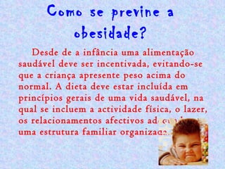 Como se previne a obesidade? Desde de a infância uma alimentação saudável deve ser incentivada, evitando-se que a criança apresente peso acima do normal. A dieta deve estar incluída em princípios gerais de uma vida saudável, na qual se incluem a actividade física, o lazer, os relacionamentos afectivos adequados e uma estrutura familiar organizada. 