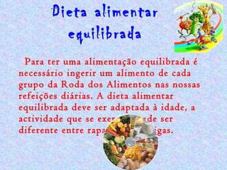 Dieta alimentar equilibrada Para ter uma alimentação equilibrada é necessário ingerir um alimento de cada grupo da Roda dos Alimentos nas nossas refeições diárias. A dieta alimentar equilibrada deve ser adaptada à idade, a actividade que se exerce e pode ser diferente entre rapazes e raparigas. 