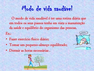Modo de vida saudável
     O modo de vida saudável é ter uma rotina diária que
  em todos os seus passos tenha em vista a manutenção
  da saúde e equilíbrio do organismo das pessoas.
Ex.:
• Fazer exercício físico diário;
• Tomar um pequeno-almoço equilibrado;
• Dormir as horas necessárias .
 
