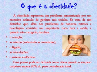 O que é a obesidade?
       A obesidade representa um problema caracterizado por um
    excessivo acúmulo de gordura nos tecidos. Se trata de um
    distúrbio que, além dos problemas de natureza estética e
    psicológica, constitui um importante risco para a saúde, e
    quando não corrigido, danifica:
•   o coração;
•   as artérias (sobretudo as coronárias);
•   o fígado;
•   as articulações;
•   o sistema endócrino.
       Uma pessoa pode ser definida como obesa quando o seu peso
    corpóreo supera 20% do peso considerado ideal.
 