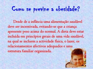 Como se previne a obesidade?
    Desde de a infância uma alimentação saudável
deve ser incentivada, evitando-se que a criança
apresente peso acima do normal. A dieta deve estar
incluída em princípios gerais de uma vida saudável,
na qual se incluem a actividade física, o lazer, os
relacionamentos afectivos adequados e uma
estrutura familiar organizada.
 