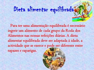 Dieta alimentar equilibrada
  Para ter uma alimentação equilibrada é necessário
ingerir um alimento de cada grupo da Roda dos
Alimentos nas nossas refeições diárias. A dieta
alimentar equilibrada deve ser adaptada à idade, a
actividade que se exerce e pode ser diferente entre
rapazes e raparigas.
 