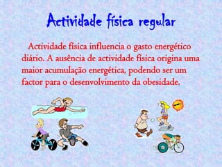 Actividade física regular
  Actividade física influencia o gasto energético
diário. A ausência de actividade física origina uma
maior acumulação energética, podendo ser um
factor para o desenvolvimento da obesidade.
 