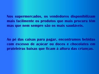 Nos supermercados, os vendedores disponibilizam
mais facilmente os produtos que mais procura têm
mas que nem sempre são os mais saudáveis.


Ao pé das caixas para pagar, encontramos bebidas
com excesso de açúcar ou doces e chocolates em
prateleiras baixas que ficam à altura das crianças.
 
