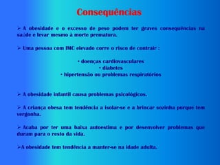 Consequências
 A obesidade e o excesso de peso podem ter graves consequências na
saúde e levar mesmo à morte prematura.

 Uma pessoa com IMC elevado corre o risco de contrair :

                        • doenças cardiovasculares
                                • diabetes
                 • hipertensão ou problemas respiratórios


 A obesidade infantil causa problemas psicológicos.

 A criança obesa tem tendência a isolar-se e a brincar sozinha porque tem
vergonha.

 Acaba por ter uma baixa autoestima e por desenvolver problemas que
duram para o resto da vida.

A obesidade tem tendência a manter-se na idade adulta.
 