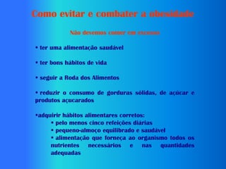 Como evitar e combater a obesidade
            Não devemos comer em excesso

 ter uma alimentação saudável

 ter bons hábitos de vida

 seguir a Roda dos Alimentos

 reduzir o consumo de gorduras sólidas, de açúcar e
produtos açucarados

adquirir hábitos alimentares corretos:
      pelo menos cinco refeições diárias
      pequeno-almoço equilibrado e saudável
      alimentação que forneça ao organismo todos os
     nutrientes necessários e nas quantidades
     adequadas
 