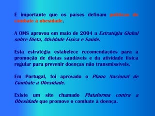 É importante que os países definam políticas de
combate à obesidade.

A OMS aprovou em maio de 2004 a Estratégia Global
sobre Dieta, Atividade Física e Saúde.

Esta estratégia estabelece recomendações para a
promoção de dietas saudáveis e da atividade física
regular para prevenir doenças não transmissíveis.

Em Portugal, foi aprovado o Plano Nacional de
Combate à Obesidade.

Existe um site chamado Plataforma contra        a
Obesidade que promove o combate à doença.
 