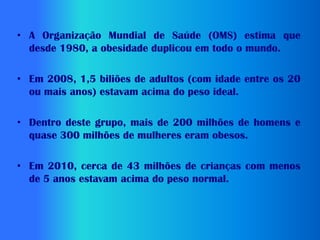 • A Organização Mundial de Saúde (OMS) estima que
  desde 1980, a obesidade duplicou em todo o mundo.

• Em 2008, 1,5 biliões de adultos (com idade entre os 20
  ou mais anos) estavam acima do peso ideal.

• Dentro deste grupo, mais de 200 milhões de homens e
  quase 300 milhões de mulheres eram obesos.

• Em 2010, cerca de 43 milhões de crianças com menos
  de 5 anos estavam acima do peso normal.
 