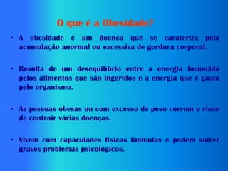 O que é a Obesidade?
• A obesidade é um doença que se carateriza pela
  acumulação anormal ou excessiva de gordura corporal.

• Resulta de um desequilíbrio entre a energia fornecida
  pelos alimentos que são ingeridos e a energia que é gasta
  pelo organismo.

• As pessoas obesas ou com excesso de peso correm o risco
  de contrair várias doenças.

• Vivem com capacidades físicas limitadas e podem sofrer
  graves problemas psicológicos.
 