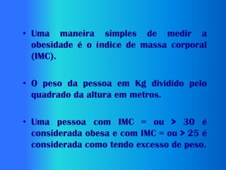 • Uma maneira simples de medir a
  obesidade é o índice de massa corporal
  (IMC).

• O peso da pessoa em Kg dividido pelo
  quadrado da altura em metros.

• Uma pessoa com IMC = ou > 30 é
  considerada obesa e com IMC = ou > 25 é
  considerada como tendo excesso de peso.
 