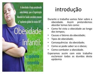 introdução
Durante o trabalho vamos falar sobre a
   obesidade. Assim pretendemos
   abordar temas tais como:
• Como foi vista a obesidade ao longo
   dos tempos;
• Causas e fatores da obesidade;
• Tipos de obesidade;
• Consequências da obesidade;
• Como se pode saber se e obeso;
• Como combater a obesidade.
Esperamos assim com este trabalho
   esclarecer todas as duvidas desta
   epidemia
 