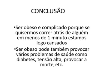 CONCLUSÃO

•Ser obeso e complicado porque se
 quisermos correr atrás de alguém
  em menos de 1 minuto estamos
           logo cansados
•Ser obeso pode também provocar
 vários problemas de saúde como
 diabetes, tensão alta, provocar a
             morte, etc.
 