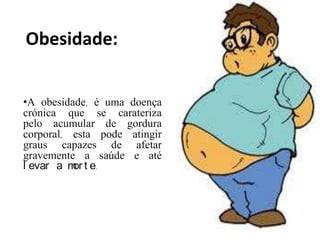 Obesidade:


•A obesidade, é uma doença
crónica que se carateriza
pelo acumular de gordura
corporal, esta pode atingir
graus capazes de afetar
gravemente a saúde e até
l evar a m t e.
          or
 