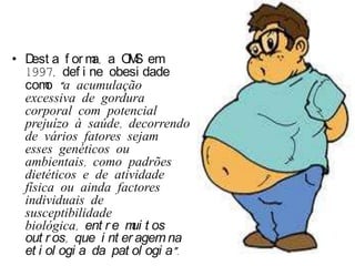 • D a f or m a O S em
    est         a,    M
  1997, def i ne obesi dade
  com “a acumulação
       o
  excessiva de gordura
  corporal com potencial
  prejuízo à saúde, decorrendo
  de vários fatores sejam
  esses genéticos ou
  ambientais, como padrões
  dietéticos e de atividade
  física ou ainda factores
  individuais de
  susceptibilidade
  biológica, ent r e m t os
                       ui
  out r os, que i nt er agem na
  et i ol ogi a da pat ol ogi a”.
 