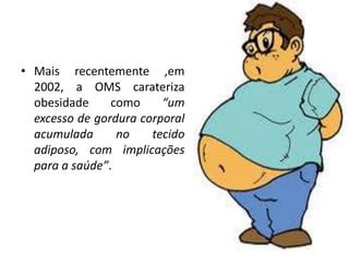 • Mais recentemente ,em
  2002, a OMS carateriza
  obesidade     como     “um
  excesso de gordura corporal
  acumulada      no    tecido
  adiposo, com implicações
  para a saúde”.
 