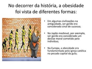 No decorrer da história, a obesidade
   foi vista de diferentes formas:
                 • Em algumas civilizações na
                   antiguidade, ser gordo era
                   considerado sinal de sucesso;

                 • No Japão medieval, por exemplo,
                   ser gordo era considerado um
                   deslize moral cometido pelo
                   individuo;

                 • Na Europa, a obesidade era
                   fundamentada pela igreja católica
                   no pecado capital da gula;
 