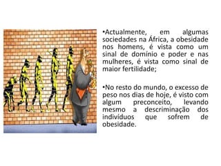 •Actualmente,      em     algumas
sociedades na África, a obesidade
nos homens, é vista como um
sinal de domínio e poder e nas
mulheres, é vista como sinal de
maior fertilidade;

•No resto do mundo, o excesso de
peso nos dias de hoje, é visto com
algum     preconceito,     levando
mesmo a descriminação dos
indivíduos que sofrem de
obesidade.
 