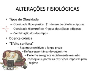 ALTERAÇÕES FISIOLÓGICAS
     • Tipos de Obesidade
        – Obesidade Hiperplásica: ↑ número de células adiposas
ou      – Obesidade Hipertrófica: ↑ peso das células adiposas
        – Combinação dos dois tipos
     • Doença crônica
     • “Efeito sanfona”
             – Regimes restritivos a longo prazo
                – Defesa espontânea do organismo
                  – Paciente emagrece rapidamente mas não
                    consegue suportar as restrições impostas pelo
                     regime
 