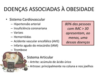 DOENÇAS ASSOCIADAS À OBESIDADE
• Sistema Cardiovascular
   –   Hipertensão arterial                  80% das pessoas
   –   Insuficiência coronariana               com IMC > 30
   –   Varizes                               apresentam, ao
   –   Hemorróidas                              menos, uma
   –   Acidente vascular encefálico (AVE)     dessas doenças
   –   Infarto agudo do miocárdio (IAM)
   –   Trombose

              •   Sistema Articular
                  – Artrite: acúmulo de ácido úrico
                  – Artrose: principalmente na coluna e nos joelhos
 