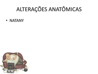ALTERAÇÕES ANATÔMICAS
• NATANY
 