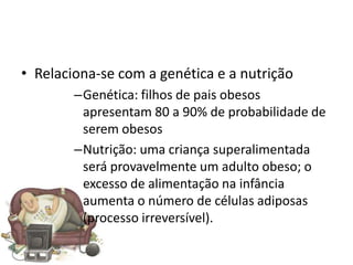 • Relaciona-se com a genética e a nutrição
        –Genética: filhos de pais obesos
         apresentam 80 a 90% de probabilidade de
         serem obesos
        –Nutrição: uma criança superalimentada
         será provavelmente um adulto obeso; o
         excesso de alimentação na infância
         aumenta o número de células adiposas
         (processo irreversível).
 