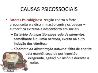 CAUSAS PSICOSSOCIAIS
• Fatores Psicológicos: reação contra o forte
  preconceito e a discriminação contra os obesos –
  autocrítica extrema e desconforto em sociais
   – Distúrbio da ingestão exagerada de alimentos:
     semelhante à bulimia nervosa, exceto na auto
     indução dos vômitos;
   – Síndrome da alimentação noturna: falta de apetite
             pela manhã, seguida por ingestão
               exagerada, agitação e insônia durante a
                noite.
 