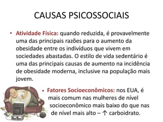 CAUSAS PSICOSSOCIAIS
• Atividade Física: quando reduzida, é provavelmente
  uma das principais razões para o aumento da
  obesidade entre os indivíduos que vivem em
  sociedades abastadas. O estilo de vida sedentário é
  uma das principais causas de aumento na incidência
  de obesidade moderna, inclusive na população mais
  jovem.
            •   Fatores Socioeconômicos: nos EUA, é
                mais comum nas mulheres de nível
                 socioeconômico mais baixo do que nas
                  de nível mais alto – ↑ carboidrato.
 