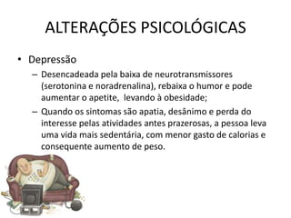ALTERAÇÕES PSICOLÓGICAS
• Depressão
  – Desencadeada pela baixa de neurotransmissores
    (serotonina e noradrenalina), rebaixa o humor e pode
    aumentar o apetite, levando à obesidade;
  – Quando os sintomas são apatia, desânimo e perda do
    interesse pelas atividades antes prazerosas, a pessoa leva
    uma vida mais sedentária, com menor gasto de calorias e
    consequente aumento de peso.
 