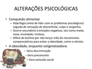 ALTERAÇÕES PSICOLÓGICAS
• Compulsão alimentar
  – Hiperfagia (meio de lidar com os problemas psicológicos)
    seguida de sensação de descontrole, culpa e vergonha;
  – Ocorre secundária à emoções negativas, tais como medo,
    raiva, ansiedade, tristeza;
  – Difere da bulimia por não lançar mão de mecanismos
    compensatórios para evitar a obesidade, como o vômito;
• A obesidade, enquanto estigmatizadora:
            – Gera discriminação
             – Gera preconceito
              – Gera exclusão social
 
