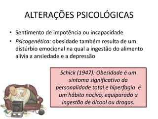 ALTERAÇÕES PSICOLÓGICAS
• Sentimento de impotência ou incapacidade
• Psicogenética: obesidade também resulta de um
  distúrbio emocional na qual a ingestão do alimento
  alivia a ansiedade e a depressão

                   Schick (1947): Obesidade é um
                       sintoma significativo da
                  personalidade total e hiperfagia é
                   um hábito nocivo, equiparado a
                    ingestão de álcool ou drogas.
 