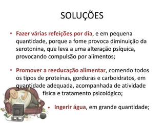 SOLUÇÕES
• Fazer várias refeições por dia, e em pequena
  quantidade, porque a fome provoca diminuição da
  serotonina, que leva a uma alteração psíquica,
  provocando compulsão por alimentos;

• Promover a reeducação alimentar, comendo todos
  os tipos de proteínas, gorduras e carboidratos, em
  quantidade adequada, acompanhada de atividade
             física e tratamento psicológico;

              •   Ingerir água, em grande quantidade;
 