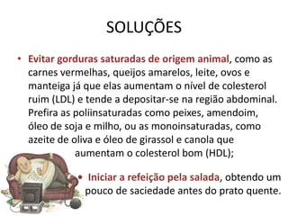 SOLUÇÕES
• Evitar gorduras saturadas de origem animal, como as
  carnes vermelhas, queijos amarelos, leite, ovos e
  manteiga já que elas aumentam o nível de colesterol
  ruim (LDL) e tende a depositar-se na região abdominal.
  Prefira as poliinsaturadas como peixes, amendoim,
  óleo de soja e milho, ou as monoinsaturadas, como
  azeite de oliva e óleo de girassol e canola que
             aumentam o colesterol bom (HDL);

            • Iniciar a refeição pela salada, obtendo um
             pouco de saciedade antes do prato quente.
 