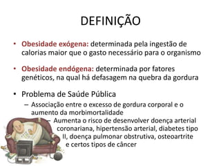 DEFINIÇÃO
• Obesidade exógena: determinada pela ingestão de
  calorias maior que o gasto necessário para o organismo

• Obesidade endógena: determinada por fatores
  genéticos, na qual há defasagem na quebra da gordura

• Problema de Saúde Pública
   – Associação entre o excesso de gordura corporal e o
     aumento da morbimortalidade
         – Aumenta o risco de desenvolver doença arterial
             coronariana, hipertensão arterial, diabetes tipo
               II, doença pulmonar obstrutiva, osteoartrite
                 e certos tipos de câncer
 