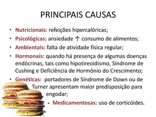 PRINCIPAIS CAUSAS
• Nutricionais: refeições hipercalóricas;
• Psicológicas: ansiedade ↑ consumo de alimentos;
• Ambientais: falta de atividade física regular;
• Hormonais: quando há presença de algumas doenças
  endócrinas, tais como hipotireoidismo, Síndrome de
  Cushing e Deficiência de Hormônio do Crescimento;
• Genéticas: portadores de Síndrome de Down ou de
         Turner apresentam maior predisposição para
               engodar;
                • Medicamentosas: uso de corticóides.
 