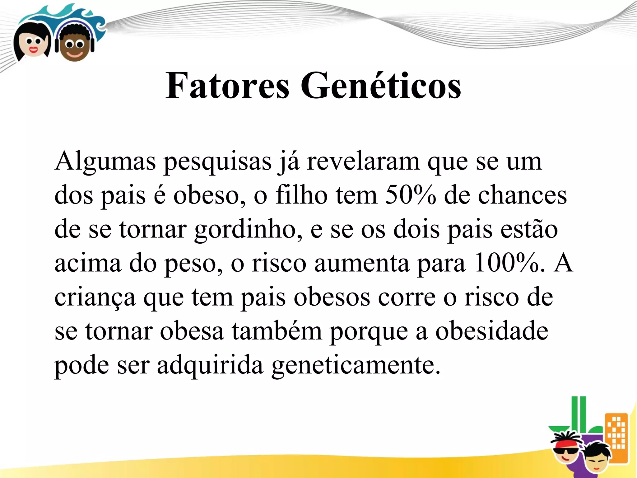 Fatores Genéticos
Algumas pesquisas já revelaram que se um
dos pais é obeso, o filho tem 50% de chances
de se tornar gordinho, e se os dois pais estão
acima do peso, o risco aumenta para 100%. A
criança que tem pais obesos corre o risco de
se tornar obesa também porque a obesidade
pode ser adquirida geneticamente.
 