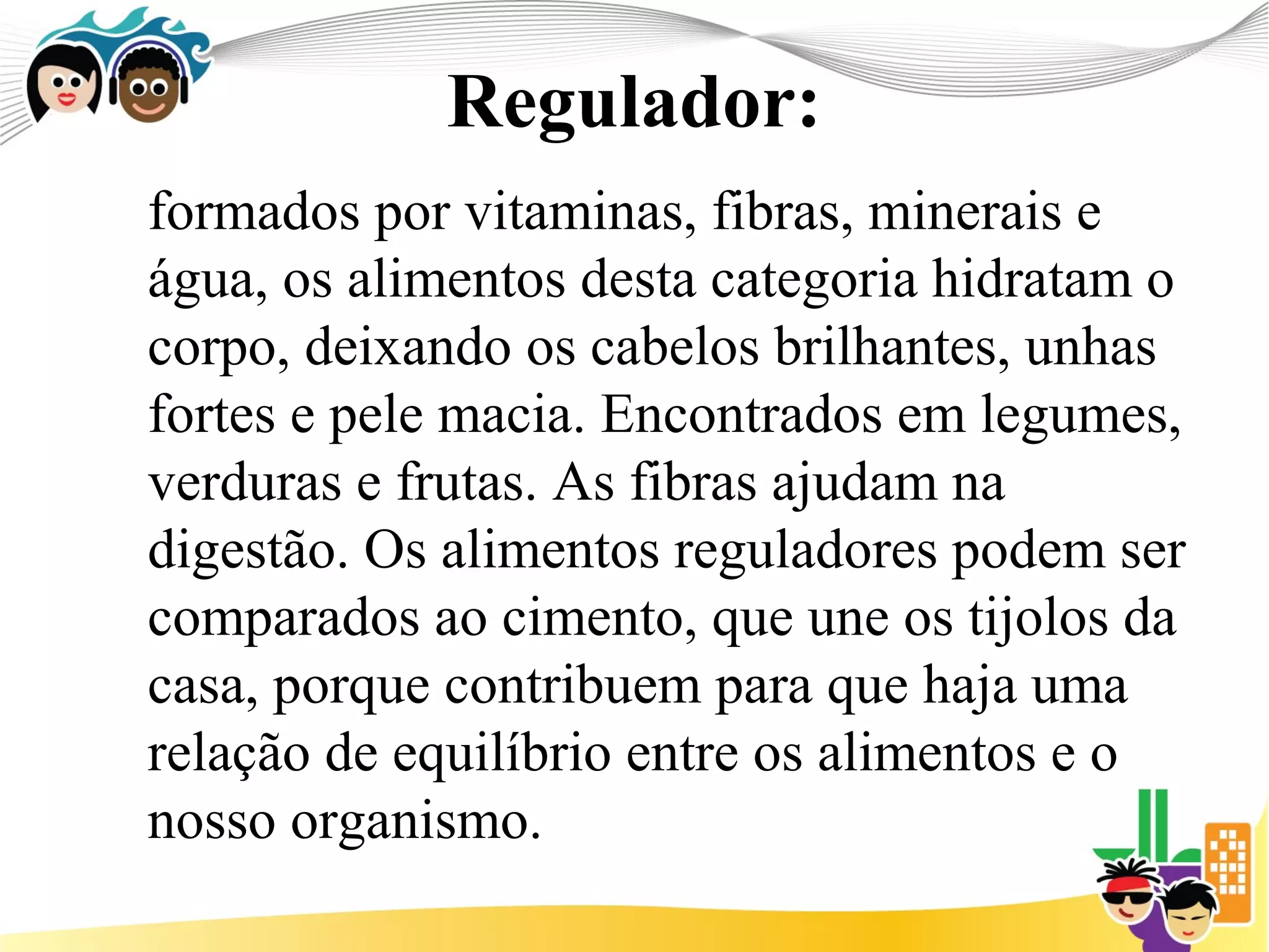 Regulador:
formados por vitaminas, fibras, minerais e
água, os alimentos desta categoria hidratam o
corpo, deixando os cabelos brilhantes, unhas
fortes e pele macia. Encontrados em legumes,
verduras e frutas. As fibras ajudam na
digestão. Os alimentos reguladores podem ser
comparados ao cimento, que une os tijolos da
casa, porque contribuem para que haja uma
relação de equilíbrio entre os alimentos e o
nosso organismo.
 