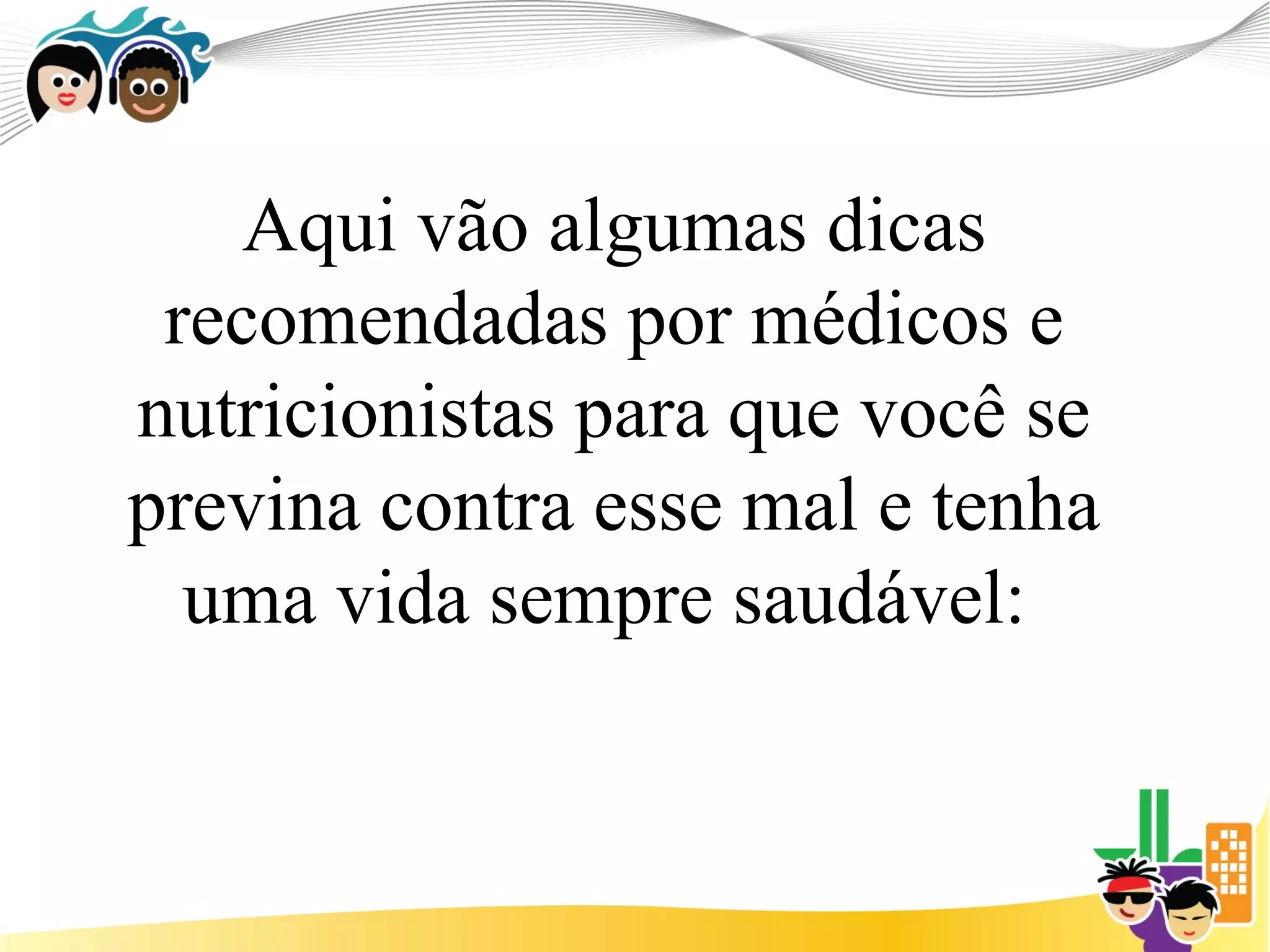 Aqui vão algumas dicas
 recomendadas por médicos e
nutricionistas para que você se
previna contra esse mal e tenha
  uma vida sempre saudável:
 