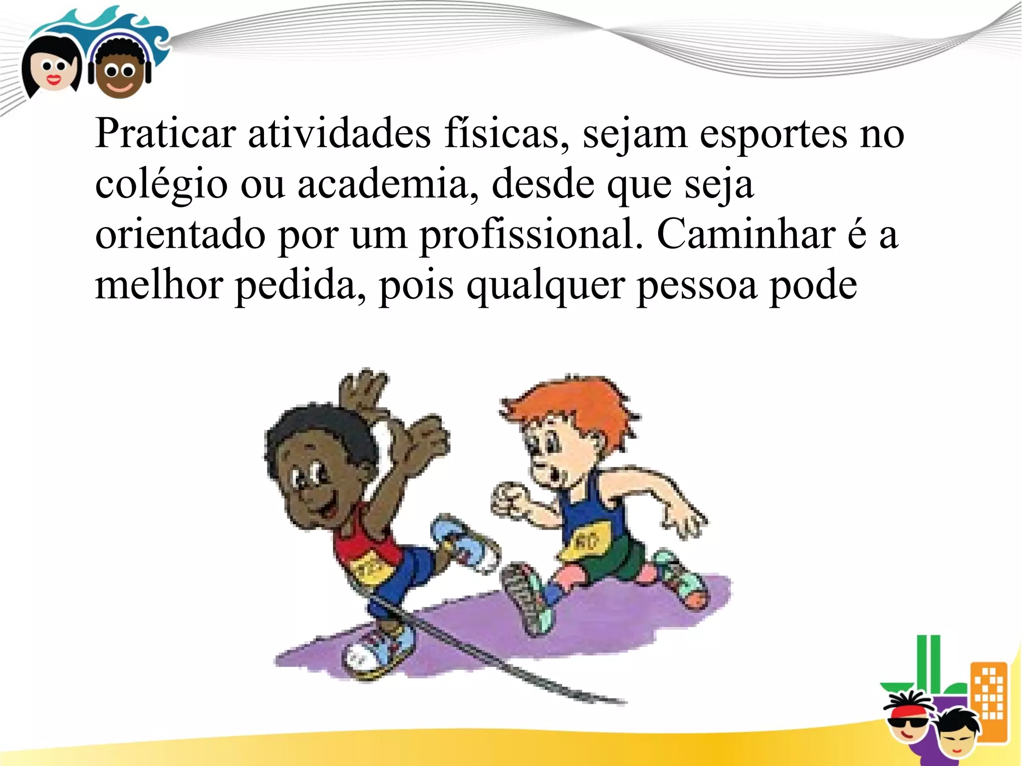 Praticar atividades físicas, sejam esportes no
colégio ou academia, desde que seja
orientado por um profissional. Caminhar é a
melhor pedida, pois qualquer pessoa pode
 