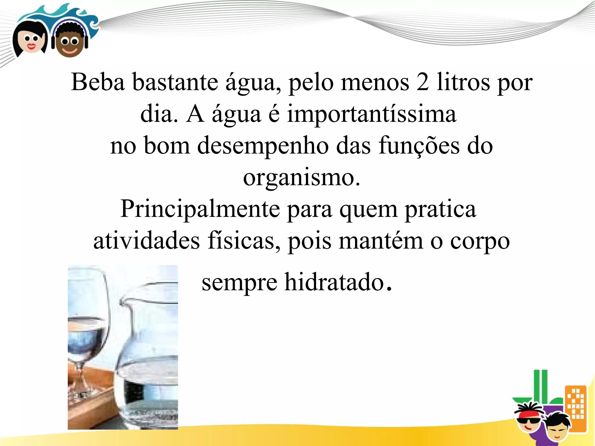 Beba bastante água, pelo menos 2 litros por
      dia. A água é importantíssima
   no bom desempenho das funções do
                organismo.
    Principalmente para quem pratica
 atividades físicas, pois mantém o corpo
            sempre hidratado.
 
