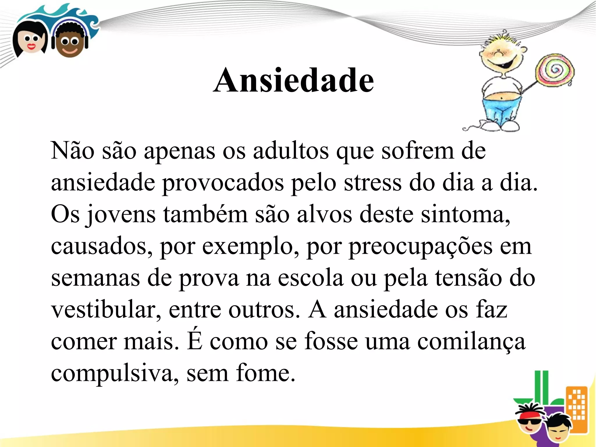 Ansiedade
Não são apenas os adultos que sofrem de
ansiedade provocados pelo stress do dia a dia.
Os jovens também são alvos deste sintoma,
causados, por exemplo, por preocupações em
semanas de prova na escola ou pela tensão do
vestibular, entre outros. A ansiedade os faz
comer mais. É como se fosse uma comilança
compulsiva, sem fome.
 