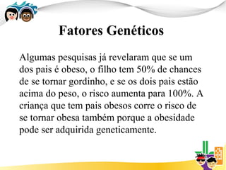 Fatores Genéticos
Algumas pesquisas já revelaram que se um
dos pais é obeso, o filho tem 50% de chances
de se tornar gordinho, e se os dois pais estão
acima do peso, o risco aumenta para 100%. A
criança que tem pais obesos corre o risco de
se tornar obesa também porque a obesidade
pode ser adquirida geneticamente.
 
