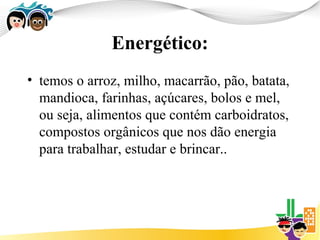 Energético:
• temos o arroz, milho, macarrão, pão, batata,
  mandioca, farinhas, açúcares, bolos e mel,
  ou seja, alimentos que contém carboidratos,
  compostos orgânicos que nos dão energia
  para trabalhar, estudar e brincar..
 